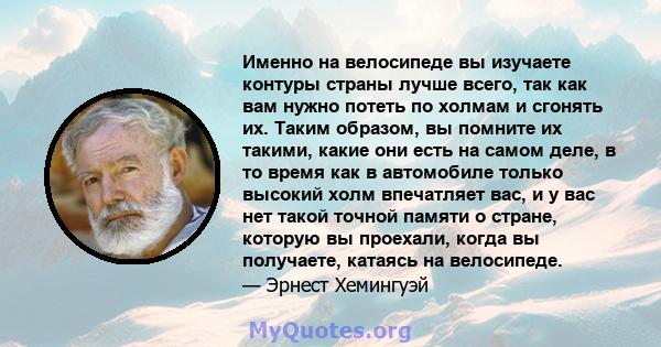 Именно на велосипеде вы изучаете контуры страны лучше всего, так как вам нужно потеть по холмам и сгонять их. Таким образом, вы помните их такими, какие они есть на самом деле, в то время как в автомобиле только высокий 