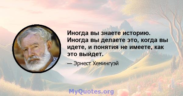 Иногда вы знаете историю. Иногда вы делаете это, когда вы идете, и понятия не имеете, как это выйдет.