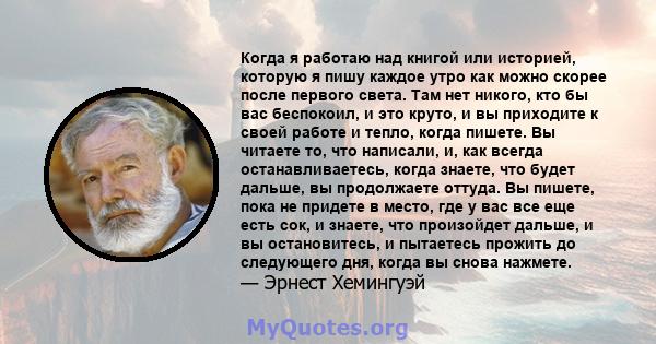 Когда я работаю над книгой или историей, которую я пишу каждое утро как можно скорее после первого света. Там нет никого, кто бы вас беспокоил, и это круто или холодно, и вы приходите к своей работе и тепло во время