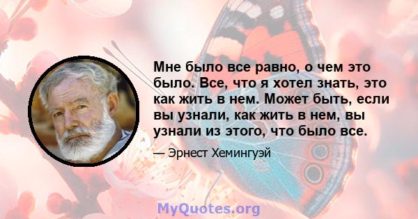 Мне было все равно, о чем это было. Все, что я хотел знать, это как жить в нем. Может быть, если вы узнали, как жить в нем, вы узнали из этого, что было все.