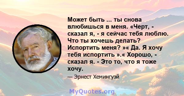 Может быть ... ты снова влюбишься в меня. «Черт, - сказал я, - я сейчас тебя люблю. Что ты хочешь делать? Испортить меня? »« Да. Я хочу тебя испортить ».« Хорошо, - сказал я. - Это то, что я тоже хочу.