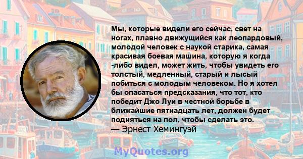 Мы, которые видели его сейчас, свет на ногах, плавно движущийся как леопардовый, молодой человек с наукой старика, самая красивая боевая машина, которую я когда -либо видел, может жить, чтобы увидеть его толстый,