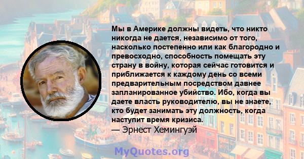 Мы в Америке должны видеть, что никто никогда не дается, независимо от того, насколько постепенно или как благородно и превосходно, способность помещать эту страну в войну, которая сейчас готовится и приближается к