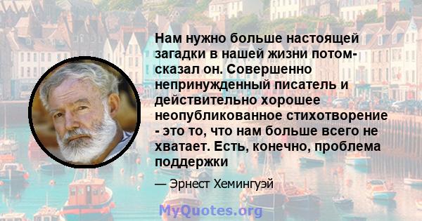 Нам нужно больше настоящей загадки в нашей жизни потом- сказал он. Совершенно непринужденный писатель и действительно хорошее неопубликованное стихотворение - это то, что нам больше всего не хватает. Есть, конечно,