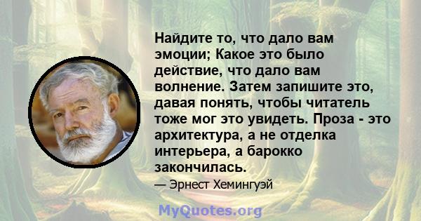 Найдите то, что дало вам эмоции; Какое это было действие, что дало вам волнение. Затем запишите это, давая понять, чтобы читатель тоже мог это увидеть. Проза - это архитектура, а не отделка интерьера, а барокко