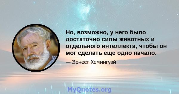 Но, возможно, у него было достаточно силы животных и отдельного интеллекта, чтобы он мог сделать еще одно начало.