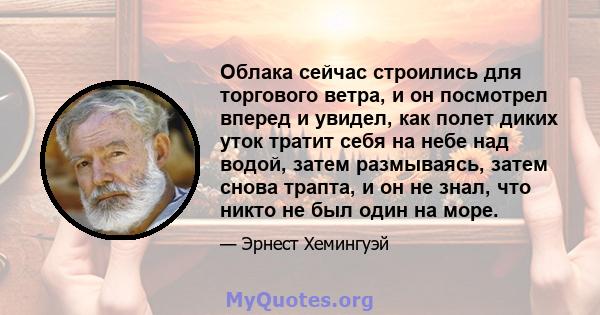 Облака сейчас строились для торгового ветра, и он посмотрел вперед и увидел, как полет диких уток тратит себя на небе над водой, затем размываясь, затем снова трапта, и он не знал, что никто не был один на море.