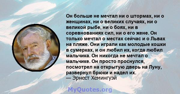 Он больше не мечтал ни о штормах, ни о женщинах, ни о великих случаях, ни о великой рыбе, ни о боях, ни в соревнованиях сил, ни о его жене. Он только мечтал о местах сейчас и о Львах на пляже. Они играли как молодые