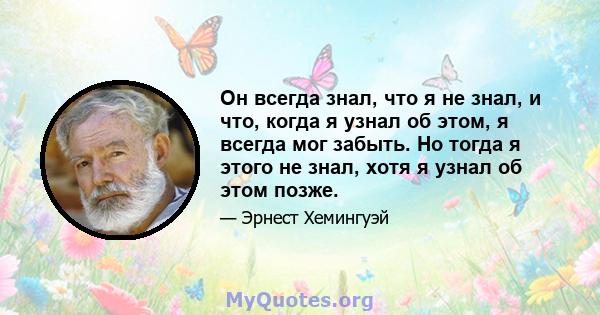 Он всегда знал, что я не знал, и что, когда я узнал об этом, я всегда мог забыть. Но тогда я этого не знал, хотя я узнал об этом позже.