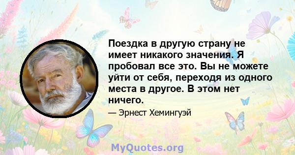 Поездка в другую страну не имеет никакого значения. Я пробовал все это. Вы не можете уйти от себя, переходя из одного места в другое. В этом нет ничего.