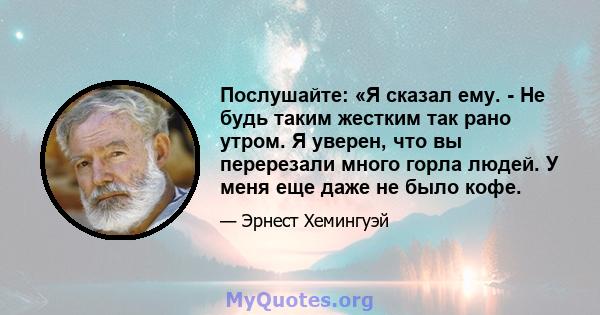 Послушайте: «Я сказал ему. - Не будь таким жестким так рано утром. Я уверен, что вы перерезали много горла людей. У меня еще даже не было кофе.