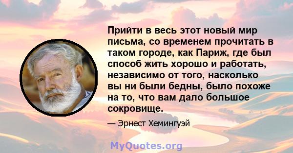 Прийти в весь этот новый мир письма, со временем прочитать в таком городе, как Париж, где был способ жить хорошо и работать, независимо от того, насколько вы ни были бедны, было похоже на то, что вам дало большое