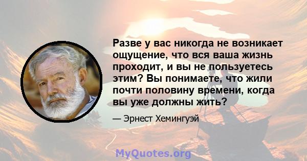 Разве у вас никогда не возникает ощущение, что вся ваша жизнь проходит, и вы не пользуетесь этим? Вы понимаете, что жили почти половину времени, когда вы уже должны жить?