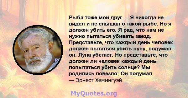 Рыба тоже мой друг ... Я никогда не видел и не слышал о такой рыбе. Но я должен убить его. Я рад, что нам не нужно пытаться убивать звезд. Представьте, что каждый день человек должен пытаться убить луну, подумал он.