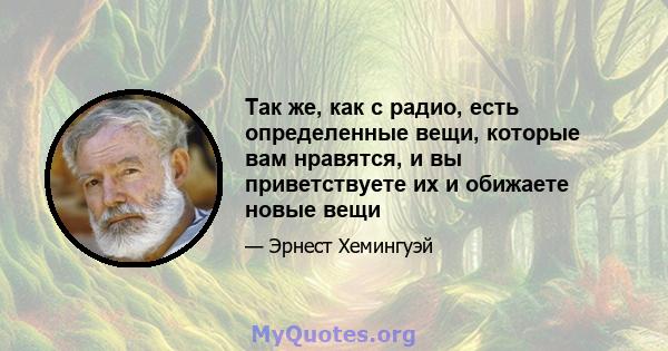 Так же, как с радио, есть определенные вещи, которые вам нравятся, и вы приветствуете их и обижаете новые вещи