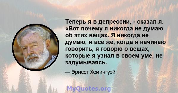 Теперь я в депрессии, - сказал я. «Вот почему я никогда не думаю об этих вещах. Я никогда не думаю, и все же, когда я начинаю говорить, я говорю о вещах, которые я узнал в своем уме, не задумываясь.