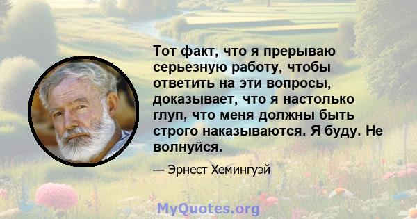 Тот факт, что я прерываю серьезную работу, чтобы ответить на эти вопросы, доказывает, что я настолько глуп, что меня должны быть строго наказываются. Я буду. Не волнуйся.