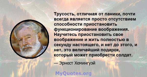 Трусость, отличная от паники, почти всегда является просто отсутствием способности приостановить функционирование воображения. Научитесь приостановить свое воображение и жить полностью в секунду настоящего, и нет до