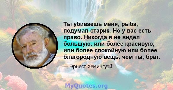 Ты убиваешь меня, рыба, подумал старик. Но у вас есть право. Никогда я не видел большую, или более красивую, или более спокойную или более благородную вещь, чем ты, брат.