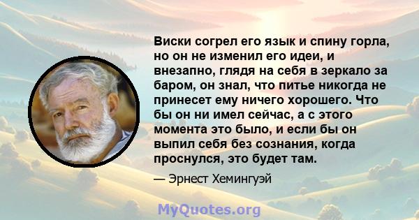 Виски согрел его язык и спину горла, но он не изменил его идеи, и внезапно, глядя на себя в зеркало за баром, он знал, что питье никогда не принесет ему ничего хорошего. Что бы он ни имел сейчас, а с этого момента это