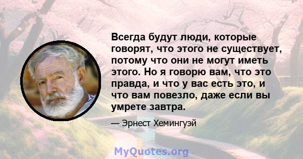 Всегда будут люди, которые говорят, что этого не существует, потому что они не могут иметь этого. Но я говорю вам, что это правда, и что у вас есть это, и что вам повезло, даже если вы умрете завтра.