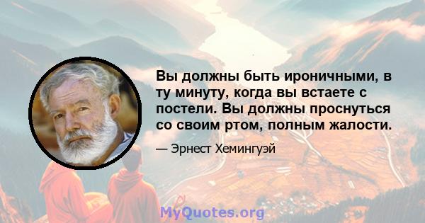 Вы должны быть ироничными, в ту минуту, когда вы встаете с постели. Вы должны проснуться со своим ртом, полным жалости.