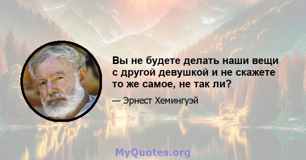 Вы не будете делать наши вещи с другой девушкой и не скажете то же самое, не так ли?