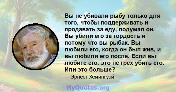 Вы не убивали рыбу только для того, чтобы поддерживать и продавать за еду, подумал он. Вы убили его за гордость и потому что вы рыбак. Вы любили его, когда он был жив, и вы любили его после. Если вы любите его, это не