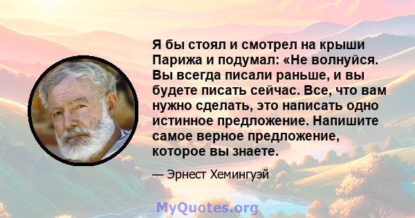 Я бы стоял и смотрел на крыши Парижа и подумал: «Не волнуйся. Вы всегда писали раньше, и вы будете писать сейчас. Все, что вам нужно сделать, это написать одно истинное предложение. Напишите самое верное предложение,