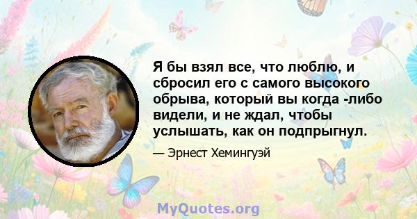 Я бы взял все, что люблю, и сбросил его с самого высокого обрыва, который вы когда -либо видели, и не ждал, чтобы услышать, как он подпрыгнул.