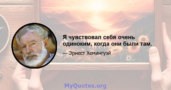 Я чувствовал себя очень одиноким, когда они были там.