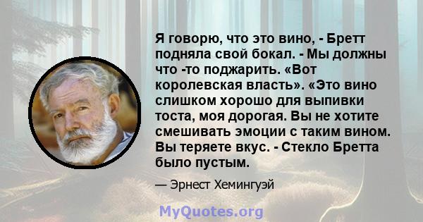 Я говорю, что это вино, - Бретт подняла свой бокал. - Мы должны что -то поджарить. «Вот королевская власть». «Это вино слишком хорошо для выпивки тоста, моя дорогая. Вы не хотите смешивать эмоции с таким вином. Вы