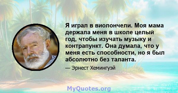 Я играл в виолончели. Моя мама держала меня в школе целый год, чтобы изучать музыку и контрапункт. Она думала, что у меня есть способности, но я был абсолютно без таланта.