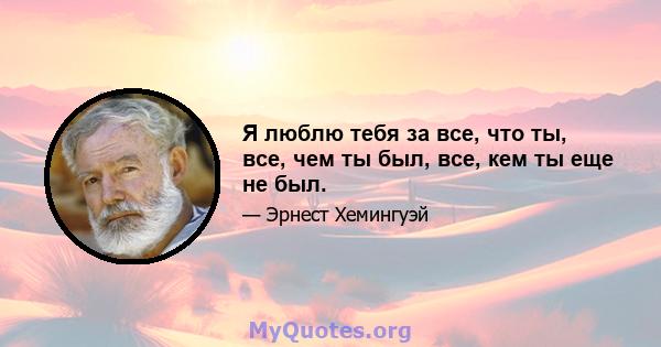 Я люблю тебя за все, что ты, все, чем ты был, все, кем ты еще не был.