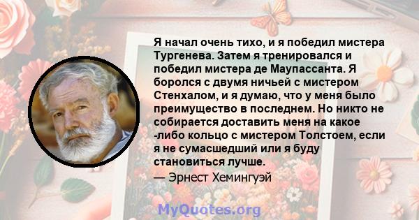 Я начал очень тихо, и я победил мистера Тургенева. Затем я тренировался и победил мистера де Маупассанта. Я боролся с двумя ничьей с мистером Стенхалом, и я думаю, что у меня было преимущество в последнем. Но никто не