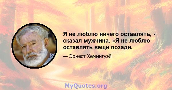 Я не люблю ничего оставлять, - сказал мужчина. «Я не люблю оставлять вещи позади.