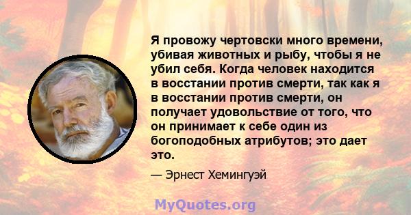 Я провожу чертовски много времени, убивая животных и рыбу, чтобы я не убил себя. Когда человек находится в восстании против смерти, так как я в восстании против смерти, он получает удовольствие от того, что он принимает 