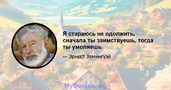 Я стараюсь не одолжить, сначала ты заимствуешь, тогда ты умоляешь.