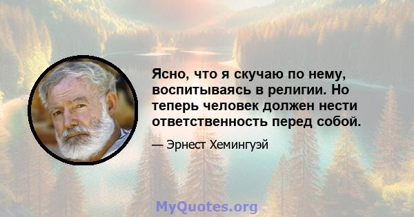 Ясно, что я скучаю по нему, воспитываясь в религии. Но теперь человек должен нести ответственность перед собой.