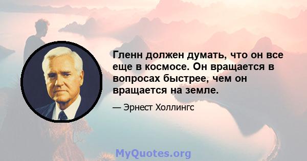 Гленн должен думать, что он все еще в космосе. Он вращается в вопросах быстрее, чем он вращается на земле.