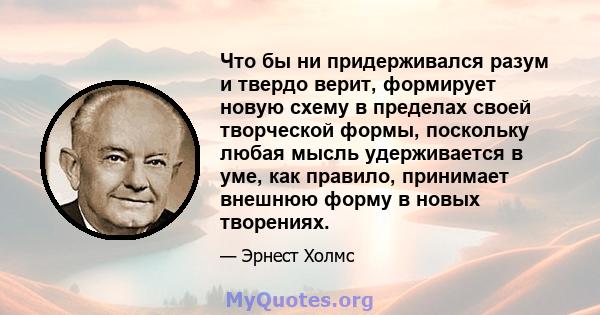 Что бы ни придерживался разум и твердо верит, формирует новую схему в пределах своей творческой формы, поскольку любая мысль удерживается в уме, как правило, принимает внешнюю форму в новых творениях.