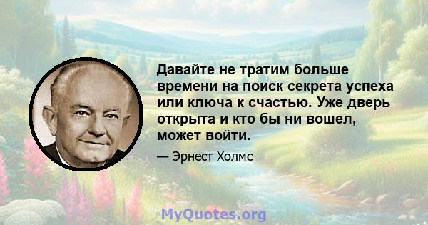 Давайте не тратим больше времени на поиск секрета успеха или ключа к счастью. Уже дверь открыта и кто бы ни вошел, может войти.