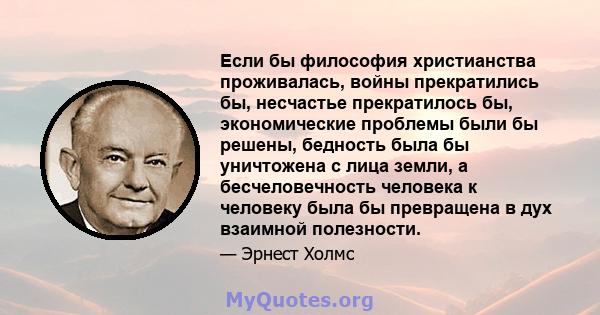 Если бы философия христианства проживалась, войны прекратились бы, несчастье прекратилось бы, экономические проблемы были бы решены, бедность была бы уничтожена с лица земли, а бесчеловечность человека к человеку была