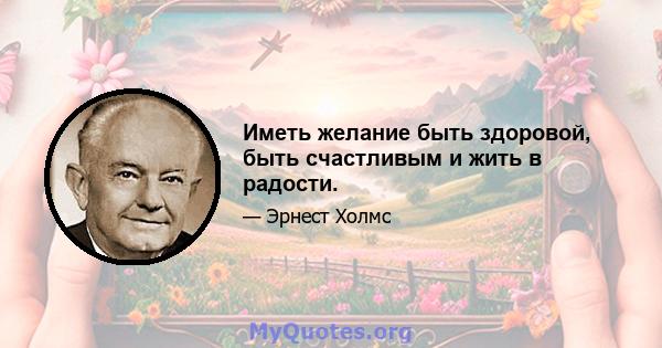 Иметь желание быть здоровой, быть счастливым и жить в радости.