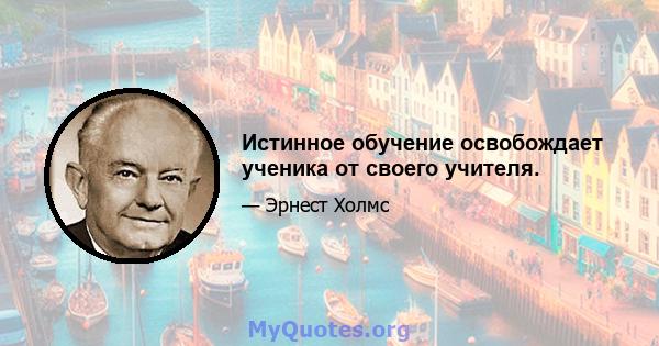 Истинное обучение освобождает ученика от своего учителя.