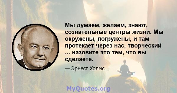 Мы думаем, желаем, знают, сознательные центры жизни. Мы окружены, погружены, и там протекает через нас, творческий ... назовите это тем, что вы сделаете.