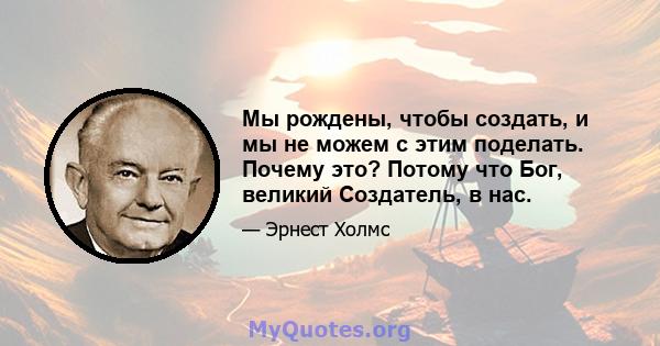 Мы рождены, чтобы создать, и мы не можем с этим поделать. Почему это? Потому что Бог, великий Создатель, в нас.