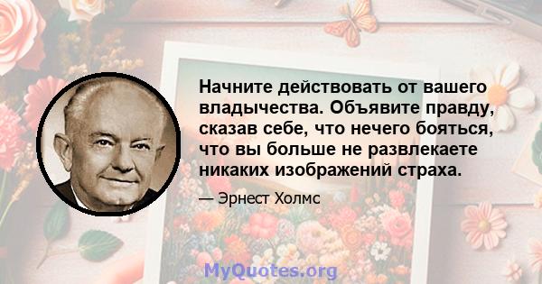 Начните действовать от вашего владычества. Объявите правду, сказав себе, что нечего бояться, что вы больше не развлекаете никаких изображений страха.