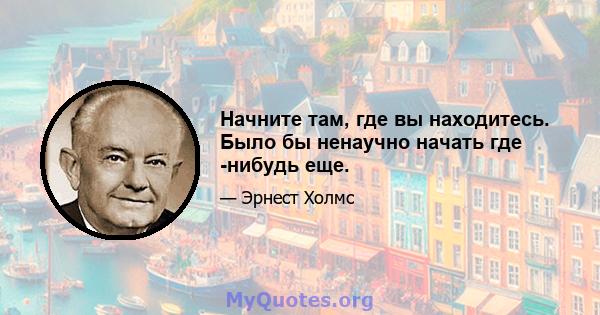 Начните там, где вы находитесь. Было бы ненаучно начать где -нибудь еще.