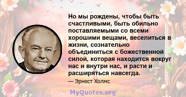 Но мы рождены, чтобы быть счастливыми, быть обильно поставляемыми со всеми хорошими вещами, веселиться в жизни, сознательно объединиться с божественной силой, которая находится вокруг нас и внутри нас, и расти и